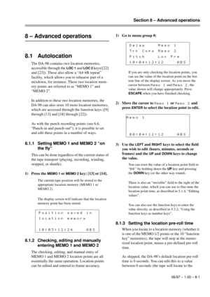 Page 40Section 8 – Advanced operations
06/97 – 1.00 – 8-1
8 – Advanced operations
8.1 Autolocation
The DA-98 contains two location memories, 
accessible through the 
LOC 1 and LOC 2 keys([22] 
and [23]). These also allow a “A
«B repeat” 
facility, which allows you to rehearse part of a 
mixdown, for instance. These two location mem-
ory points are referred to as “MEMO 1” and 
“MEMO 2”.
In addition to these two location memories, the 
DA-98 can also store 10 more location memories, 
which are accessed through...