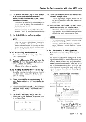 Page 52Section 9 – Synchronization with other DTRS units
06/97 – 1.00 – 9-3
2) Use the LEFT and RIGHT keys to select the field 
to be edited (hours, minutes, seconds or 
frames) and the 
UP and DOWN keys to change 
the value of that field.
You can use the function keys as number keys (see 
5.2.2, “Using the function keys as number keys”) 
to enter the value directly.
You can also change the sign of the offset value 
between 
+ and - by moving the cursor to the sign.
3) Use the ENTER key to confirm the setting....