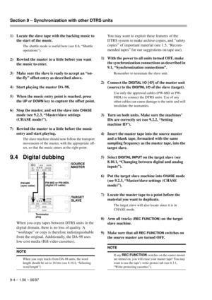 Page 53Section 9 – Synchronization with other DTRS units  
9-4 – 1.00 – 06/97
1) Locate the slave tape with the backing music to 
the start of the music.
The shuttle mode is useful here (see 8.6, “Shuttle 
operations”).
2) Rewind the master to a little before you want 
the music to enter.
3) Make sure the slave is ready to accept an “on-
the-fly” offset entry as described above.
4) Start playing the master DA-98.
5) When the music entry point is reached, press 
the 
UP or DOWN key to capture the offset point....