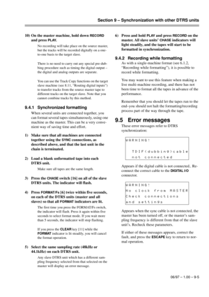 Page 54Section 9 – Synchronization with other DTRS units
06/97 – 1.00 – 9-5
10) On the master machine, hold down RECORD 
and press 
PLAY.
No recording will take place on the source master, 
but the tracks will be recorded digitally on a one-
to-one basis to the target slave.
There is no need to carry out any special pre-dub-
bing procedure such as timing the digital output – 
the digital and analog outputs are separate.
You can use the Track Copy functions on the target 
slave machine (see 8.11, “Routing...