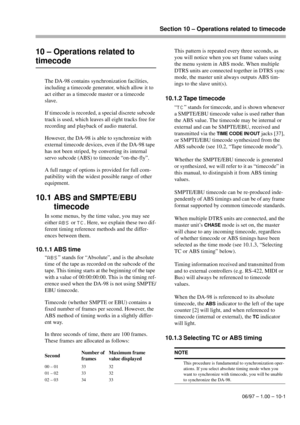 Page 56Section 10 – Operations related to timecode
06/97 – 1.00 – 10-1
10 – Operations related to 
timecode
The DA-98 contains synchronization facilities, 
including a timecode generator, which allow it to 
act either as a timecode master or a timecode 
slave.
If timecode is recorded, a special discrete subcode 
track is used, which leaves all eight tracks free for 
recording and playback of audio material.
However, the DA-98 is able to synchronize with 
external timecode devices, even if the DA-98 tape 
has...