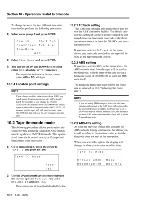 Page 57Section 10 – Operations related to timecode  
10-2 – 1.00 – 06/97
To change between the two different time refer-
ence modes, perform the following procedure:
1) Select menu group 3 and press 
ENTER:
2) Select 
Time Mode and press ENTER.
3) You can use the 
UP and DOWN keys to select 
either 
ABS (absolute) or TC (timecode).
The appropriate indicator by the tape counter 
(either 
ABS or TC) will light.
10.1.4 Location point settings
10.2 Tape timecode mode
The following procedure allows you to select the...