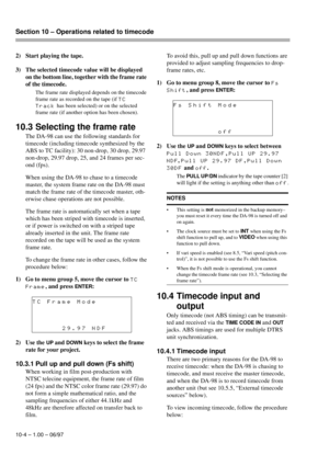 Page 59Section 10 – Operations related to timecode  
10-4 – 1.00 – 06/97
2) Start playing the tape.
3) The selected timecode value will be displayed 
on the bottom line, together with the frame rate 
of the timecode. 
The frame rate displayed depends on the timecode 
frame rate as recorded on the tape (if 
TC
Track
 has been selected) or on the selected 
frame rate (if another option has been chosen).
10.3 Selecting the frame rate
The DA-98 can use the following standards for 
timecode (including timecode...