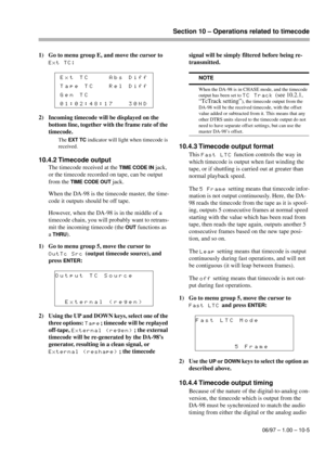 Page 60Section 10 – Operations related to timecode
06/97 – 1.00 – 10-5
1) Go to menu group E, and move the cursor to 
Ext TC:
2) Incoming timecode will be displayed on the 
bottom line, together with the frame rate of the 
timecode.
The EXT TC indicator will light when timecode is 
received.
10.4.2 Timecode output
The timecode received at the TIME CODE IN jack, 
or the timecode recorded on tape, can be output 
from the 
TIME CODE OUT jack.
When the DA-98 is the timecode master, the time-
code it outputs should...