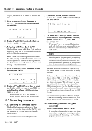 Page 61Section 10 – Operations related to timecode  
10-6 – 1.00 – 06/97
outputs, whichever set of outputs is in use at the 
time.
1) Go to menu group 5, move the cursor to 
OutTc Tmg (output timecode timing) and 
press 
ENTER:
2) Use the 
UP and DOWN keys to select between 
Analog and Digital.
10.4.5 Using MIDI Time Code (MTC)
The DA-98 can output MIDI Time Code in almost 
exactly the same way as it outputs audio timecode, 
with the following exceptions.
MIDI Time Code can be output either when the 
DA-98 is...