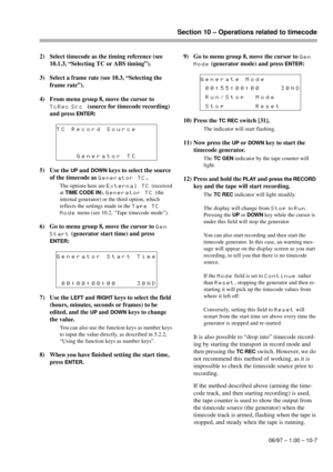 Page 62Section 10 – Operations related to timecode
06/97 – 1.00 – 10-7
2) Select timecode as the timing reference (see 
10.1.3, “Selecting TC or ABS timing”).
3) Select a frame rate (see 10.3, “Selecting the 
frame rate”).
4) From menu group 8, move the cursor to 
TcRec Src(source for timecode recording) 
and press 
ENTER:
5) Use the 
UP and DOWN keys to select the source 
of the timecode as 
Generator TC. 
The options here are External TC (received 
at 
TIME CODE IN), Generator TC (the 
internal generator) or...