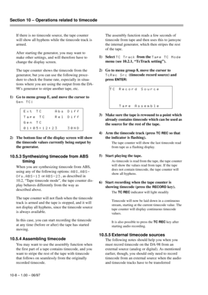 Page 63Section 10 – Operations related to timecode  
10-8 – 1.00 – 06/97
If there is no timecode source, the tape counter 
will show all hyphens while the timecode track is 
armed.
After starting the generator, you may want to 
make other settings, and will therefore have to 
change the display screen.
The tape counter shows the timecode from the 
generator, but you can use the following proce-
dure to check the frame rate, especially in situa-
tions where you are using the output from the DA-
98’s generator to...