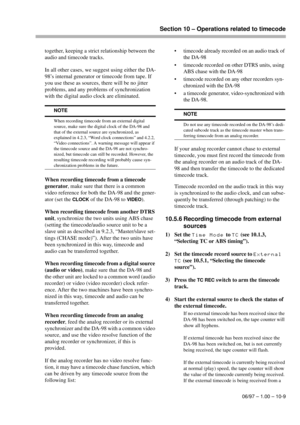 Page 64Section 10 – Operations related to timecode
06/97 – 1.00 – 10-9
together, keeping a strict relationship between the 
audio and timecode tracks.
In all other cases, we suggest using either the DA-
98’s internal generator or timecode from tape. If 
you use these as sources, there will be no jitter 
problems, and any problems of synchronization 
with the digital audio clock are eliminated.
When recording timecode from a timecode 
generator, make sure that there is a common 
video reference for both the...