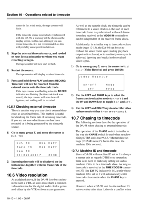 Page 65Section 10 – Operations related to timecode  
10-10 – 1.00 – 06/97source in fast wind mode, the tape counter will 
flash.
If the timecode source is not clock-synchronized 
with the DA-98, a warning will be shown on the 
display screen. In this case, although you can 
record timecode, it is not recommended, as this 
will probably cause problems later on.
5) Stop the external timecode source, and rewind 
or reset it to a point prior to where you want 
recording to begin. 
The tape counter will now start to...