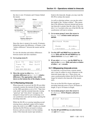 Page 68Section 10 – Operations related to timecode
06/97 – 1.00 – 10-13
the slave is now 10 minutes and 4 frames behind 
the master.
Since the slave is meant to be exactly 10 minutes 
behind the master, the difference, +4 frames, is the 
“relative difference” between the master and the 
slave.
To view the absolute and relative differences 
between master and slave machines:
1) Go to group menu E:
2) Move the cursor to either 
Abs Diff 
(absolute difference) or 
Rel Diff (relative 
difference). The appropriate...