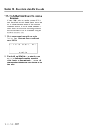 Page 69Section 10 – Operations related to timecode  
10-14 – 1.00 – 06/97
10.7.11Individual recording while chasing 
timecode
If slave DTRS units are chasing a master DTRS 
unit, the default action is for the slaves’ record sta-
tus to follow that of the master. If the slaves are 
connected with TC as well as SYNC, and have TC 
rather than ABS selected as the timing reference, 
this default behavior can be overridden using the 
function described here.
1) Go to menu group 4, move the cursor to 
TcChs Rec...