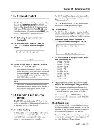 Page 70Section 11 – External control
06/97 – 1.00 – 11-1
11 – External control
The DA-98 can be controlled by other units, either 
through the 
REMOTE IN/SYNC IN TASCAM con-
nector [43] as described in 9, “Synchronization 
with other DTRS units”, the 9-pin 
RS-422 serial 
control connector [40], or through the 
MIDI IN con-
nector [41] using MIDI Machine Control.
11.0.1 Selecting the control source 
(protocol)
1) Go to menu group 3, move the cursor to 
Ctrl Prt (control protocol) and press 
ENTER:
2) Use the...