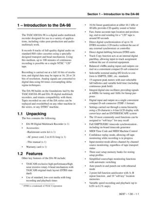 Page 8Section 1 – Introduction to the DA-98
06/97 – 1.00 – 1-1
1 – Introduction to the DA-98
The TASCAM DA-98 is a digital audio multitrack 
recorder designed for use in a variety of applica-
tions, including video post-production and audio 
multitrack work. 
It records 8 tracks of full-quality digital audio on 
standard Hi8 video cassettes using a specially-
designed transport and head mechanism. Using 
this medium, up to 108 minutes of continuous 
recording is possible on a single NTSC “120” 
tape.
Recording...