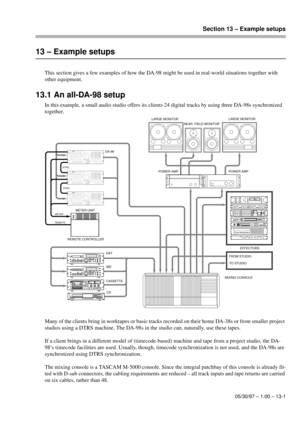 Page 84Section 13 – Example setups
05/30/97 – 1.00 – 13-1
13 – Example setups
This section gives a few examples of how the DA-98 might be used in real-world situations together with 
other equipment.
13.1 An all-DA-98 setup
In this example, a small audio studio offers its clients 24 digital tracks by using three DA-98s synchronized 
together.
Many of the clients bring in worktapes or basic tracks recorded on their home DA-38s or from smaller project 
studios using a DTRS machine. The DA-98s in the studio can,...