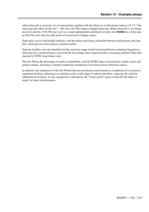 Page 86Section 13 – Example setups
05/30/97 – 1.00 – 13-3
when timecode is received, it is re-transmitted, together with the offset set on the master unit(see 10.7.5, “Set-
ting timecode offset on-the-fly”) . The slave DA-98s output reshaped timecode. When timecode is not being 
received, and the 3 DA-98s are to act as a single independent multitrack recorder, the 
CHASE key of the mas-
ter DA-98 is the only key that needs to be pressed to change modes.
Each track can be individually delayed, with the delay...