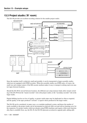 Page 87Section 13 – Example setups  
13-4 – 1.00 – 05/30/97
13.3 Project studio (‘B’ room)
The DA-98 provides an excellent recording solution for the smaller project studio.
Since the machine itself is relatively small and portable, it can be transported to larger assembly studios 
which are not equipped with DTRS recorders. When the assembly studios use DTRS units, of course, the 
small size and compact nature of the Hi8 cassette medium makes it easy to transport working (and even mas-
ter) tapes between...