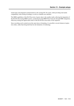 Page 88Section 13 – Example setups
05/30/97 – 1.00 – 13-5
tional tracks and integrated synchronization to the existing DA-38 system, while providing total media 
compatibility with existing recordings, as well as a familiar user interface.
The MIDI capabilities of the DA-98 are also of great value to the smaller studio, allowing the integration of 
the DA-98 with existing MIDI systems, synchronized using MIDI Time Code and, through MMC integration, 
effectively turning the digital audio tracks of the DA-98 into...