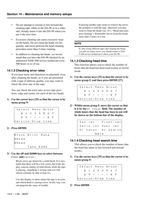 Page 91Section 14 – Maintenance and memory setups  
14-2 – 1.00 – 06/97
• Do not attempt to rewind or fast forward the 
cleaning tape, either in the DA-98 or in a video 
unit. Simply insert it into the DA-98 when you 
use it the next time.
• Excessive cleaning can cause excessive wear 
on the heads. Do not clean the heads too fre-
quently, and never perform the head cleaning 
procedure more than 5 times running.
• In addition to cleaning the heads, we recom-
mend that you have the DA-98 checked by an...