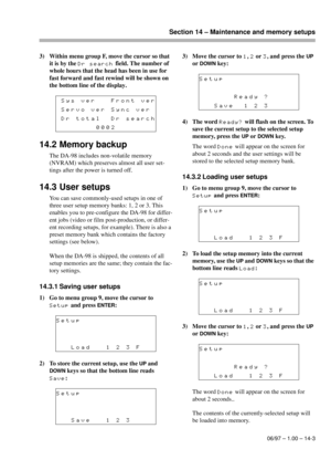 Page 92Section 14 – Maintenance and memory setups
06/97 – 1.00 – 14-3
3) Within menu group F, move the cursor so that 
it is by the 
Dr search field. The number of 
whole hours that the head has been in use for 
fast forward and fast rewind will be shown on 
the bottom line of the display.
14.2 Memory backup
The DA-98 includes non-volatile memory 
(NVRAM) which preserves almost all user set-
tings after the power is turned off. 
14.3 User setups
You can save commonly-used setups in one of 
three user setup...