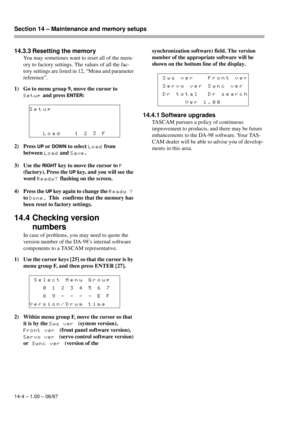 Page 93Section 14 – Maintenance and memory setups  
14-4 – 1.00 – 06/97
14.3.3 Resetting the memory
You may sometimes want to reset all of the mem-
ory to factory settings. The values of all the fac-
tory settings are listed in 12, “Menu and parameter 
reference”.
1) Go to menu group 9, move the cursor to 
Setup and press ENTER:
2) Press 
UP or DOWN to select Load from 
between 
Load and Save.
3) Use the 
RIGHT key to move the cursor to F 
(factory). Press the 
UP key, and you will see the 
word 
Ready?...