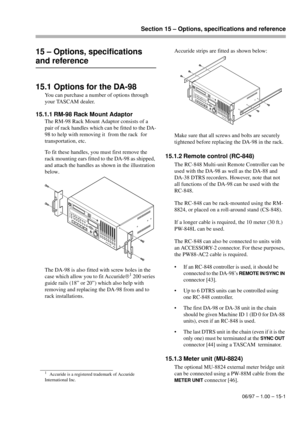 Page 94Section 15 – Options, specifications and reference
06/97 – 1.00 – 15-1
15 – Options, specifications 
and reference
15.1 Options for the DA-98
You can purchase a number of options through 
your TASCAM dealer.
15.1.1 RM-98 Rack Mount Adaptor
The RM-98 Rack Mount Adaptor consists of a 
pair of rack handles which can be fitted to the DA-
98 to help with removing it  from the rack  for 
transportation, etc.
To fit these handles, you must first remove the 
rack mounting ears fitted to the DA-98 as shipped,...