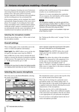 Page 123 – Antares microphone modeling—Overall settings
12 TASCAM DM-24 Effects
Excessive frequency boosting can occur if processes 
intervening between the microphone and the modeler 
produce noise. This noise will be excessively 
boosted, especially if the filtering on the microphone 
and the recording process has accentuated this.
Polar response patterns can be simulated, but cannot 
automatically change the pattern of the source micro-
phone. For example, if a recording has been made 
using a microphone...