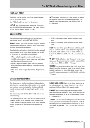 Page 215 – TC Works Reverb—High-cut filter
 TASCAM DM-24 Effects 21
High-cut filter
This filter can be used to cut off the upper frequen-
cies of the reverb signal.
Use PODs 3 and 4 on row 2 of the screen.
HICUT Sets the frequency at which the filter oper-
ates. Use POD 3 to select a value. The lower limit is 
20 Hz, and the higher limit is 16 kHz.
ATT Short for “attenuation”—the amount by which 
the high-cut filter cuts the upper frequencies. Use 
POD 4 to set this value from –40.0 dB to 0 dB in 
0.1 dB...