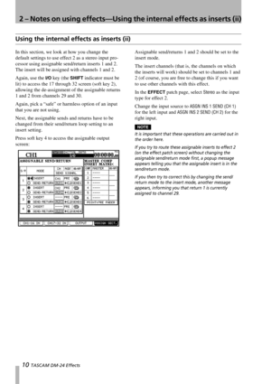 Page 102 – Notes on using effects—Using the internal effects as inserts (ii)
10 TASCAM DM-24 Effects
Using the internal effects as inserts (ii)
In this section, we look at how you change the 
default settings to use effect 2 as a stereo input pro-
cessor using assignable send/return inserts 1 and 2. 
The insert will be assigned with channels 1 and 2.
Again, use the 
I/O key (the SHIFT indicator must be 
lit) to access the 17 through 32 screen (soft key 2), 
allowing the de-assignment of the assignable returns...