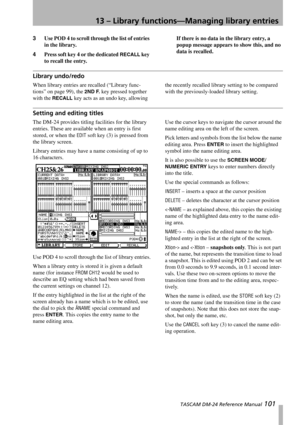 Page 10113 – Library functions—Managing library entries
 TASCAM DM-24 Reference Manual 101
3Use POD 4 to scroll through the list of entries 
in the library.
4Press soft key 4 or the dedicated 
RECALL key 
to recall the entry.If there is no data in the library entry, a 
popup message appears to show this, and no 
data is recalled.
Library undo/redo
When library entries are recalled (“Library func-
tions” on page 99), the 
2ND F. key pressed together 
with the 
RECALL key acts as an undo key, allowing the recently...