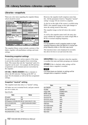 Page 10213 – Library functions—Libraries—snapshots
102 TASCAM DM-24 Reference Manual
Libraries—snapshots
There are a few items regarding the snapshot library 
which should be noted:
The snapshot library screen includes a picture of the 
faders, together with pan/balance settings and mute 
settings.However, the snapshot itself comprises more than 
this. All the parameters listed in “Snapshot “neutral” 
setting” on page 102 are stored in a snapshot.
As the list on the right of the screen is scrolled using 
POD 4,...