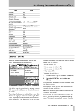 Page 10313 – Library functions—Libraries—effects
 TASCAM DM-24 Reference Manual 103
Libraries—effects
When the internal effect library is selected, the 
screen display changes as shown below:
This differs from the other libraries, because it is pos-
sible to access four different sub-libraries from a sin-
gle screen.
The settings for the current and the library entry data 
effector are displayed on the left and the right of the 
screen respectively. In addition, the current effector 
setting (either 1 or 2, as...