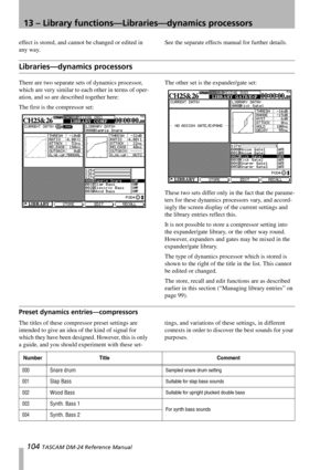 Page 10413 – Library functions—Libraries—dynamics processors
104 TASCAM DM-24 Reference Manual
effect is stored, and cannot be changed or edited in 
any way.See the separate effects manual for further details.
Libraries—dynamics processors
There are two separate sets of dynamics processor, 
which are very similar to each other in terms of oper-
ation, and so are described together here:
The first is the compressor set:The other set is the expander/gate set:
These two sets differ only in the fact that the...