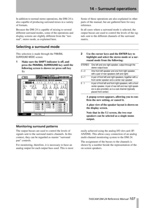 Page 107 TASCAM DM-24 Reference Manual 107
14 – Surround operations
In addition to normal stereo operations, the DM-24 is 
also capable of producing surround mixes in a variety 
of formats.
Because the DM-24 is capable of mixing to several 
different surround modes, some of the operations and 
display screens are slightly different from the “nor-
mal”, stereo mode, as explained here.Some of these operations are also explained in other 
parts of the manual, but are gathered here for easy 
reference.
In all cases...