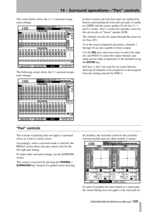 Page 10914 – Surround operations—“Pan” controls
 TASCAM DM-24 Reference Manual 109
The screen below shows the 3 + 1 surround assign-
ment settings.
The following screen shows the 5.1 surround assign-
ment settings.In these screens, the four buss pairs are replaced by 
buttons representing the front and rear pairs of speak-
ers (
SRND) and the center speaker (C) for the 3 + 1 
and 5.1 modes. The 5.1 mode also includes a buss for 
the sub-woofer or “boom” speaker (
B-M).
The channel can also be output through the...