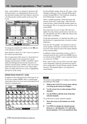 Page 11014 – Surround operations—“Pan” controls
110 TASCAM DM-24 Reference Manual
tings—each module’s (or channel’s) position in the 
surround image is set independently. However, the 
fact that these modules have been linked is shown by 
a 
& following the module number at the top of the 
screen.
To change the module to be edited, use the 
SEL key 
of the channel to be edited.
Each channel is shown as a “dot” cursor on a plan of 
the current surround mode.
The crossing point of the cursor (i.e. the position of...