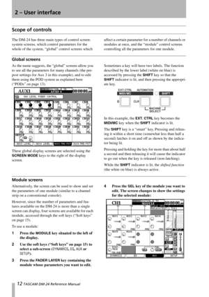 Page 1212 TASCAM DM-24 Reference Manual
2 – User interface
Scope of controls
The DM-24 has three main types of control screen: 
system screens, which control parameters for the 
whole of the system, “global” control screens which affect a certain parameter for a number of channels or 
modules at once, and the “module” control screens 
controlling all the parameters for one module.
Global screens
As the name suggests, the “global” screens allow you 
to see all the parameters for many channels (the pre-
post...