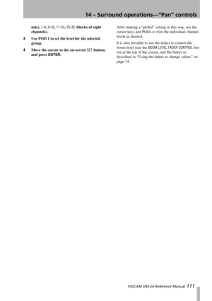 Page 11114 – Surround operations—“Pan” controls
 TASCAM DM-24 Reference Manual 111
nels), 1-8, 9-16, 17-24, 25-32 (blocks of eight 
channels).
3Use POD 1 to set the level for the selected 
group.
4Move the cursor to the on-screen 
SET button, 
and press 
ENTER.After making a “global” setting in this way, use the 
cursor keys and PODs to trim the individual channel 
levels as desired.
It is also possible to use the faders to control the 
boom level (use the 
BOOM LEVEL FADER CONTROL but-
ton at the top of the...