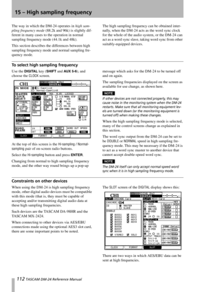 Page 112112 TASCAM DM-24 Reference Manual
15 – High sampling frequency
The way in which the DM-24 operates in high sam-
pling frequency mode (88.2k and 96k) is slightly dif-
ferent in many cases to the operation in normal 
sampling frequency mode (44.1k and 48k).
This section describes the differences between high 
sampling frequency mode and normal sampling fre-
quency mode.The high sampling frequency can be obtained inter-
nally, when the DM-24 acts as the word sync clock 
for the whole of the audio system, or...