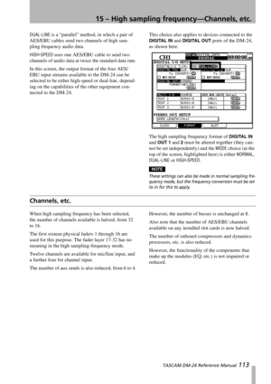 Page 11315 – High sampling frequency—Channels, etc.
 TASCAM DM-24 Reference Manual 113
DUAL-LINE is a “parallel” method, in which a pair of 
AES/EBU cables send two channels of high sam-
pling frequency audio data.
HIGH-SPEED uses one AES/EBU cable to send two 
channels of audio data at twice the standard data rate.
In this screen, the output format of the four AES/
EBU input streams available to the DM-24 can be 
selected to be either high-speed or dual-line, depend-
ing on the capabilities of the other...