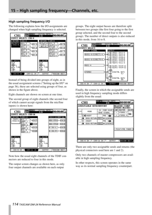 Page 11415 – High sampling frequency—Channels, etc.
114 TASCAM DM-24 Reference Manual
High sampling frequency I/O
The following explains how the I/O assignments are 
changed when high sampling frequency is selected.
Instead of being divided into groups of eight, as in 
the usual assignment screens (“Setting up the I/O” on 
page 36), these are selected using groups of four, as 
shown in the figure above.
Eight channels are shown on screen at one time.
The second group of eight channels (the second four 
of which...