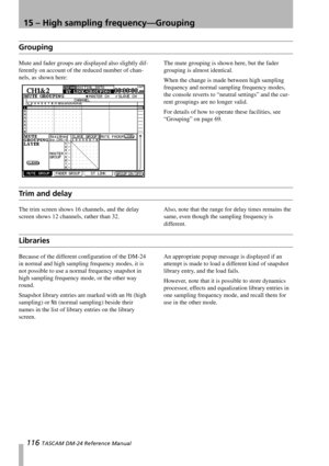 Page 11615 – High sampling frequency—Grouping
116 TASCAM DM-24 Reference Manual
Grouping
Mute and fader groups are displayed also slightly dif-
ferently on account of the reduced number of chan-
nels, as shown here:The mute grouping is shown here, but the fader 
grouping is almost identical.
When the change is made between high sampling 
frequency and normal sampling frequency modes, 
the console reverts to “neutral settings” and the cur-
rent groupings are no longer valid.
For details of how to operate these...