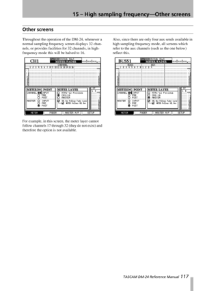 Page 11715 – High sampling frequency—Other screens
 TASCAM DM-24 Reference Manual 117
Other screens
Throughout the operation of the DM-24, whenever a 
normal sampling frequency screen displays 32 chan-
nels, or provides facilities for 32 channels, in high-
frequency mode this will be halved to 16.
For example, in this screen, the meter layer cannot 
follow channels 17 through 32 (they do not exist) and 
therefore the option is not available.Also, since there are only four aux sends available in 
high sampling...