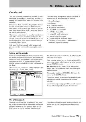 Page 11916 – Options—Cascade card
 TASCAM DM-24 Reference Manual 119
Cascade card
This card allows the connection of two DM-24 units 
to increase the number of channels, etc. available. A 
cascade card must be fitted in slot 1 of each unit to be 
cascaded.
In a cascade chain, one unit is designated as the mas-
ter unit, and the other as a slave. The master unit 
must always act as the word sync master for the cas-
cade chain (though it can act as a word sync slave in 
the overall audio system).
There is one...