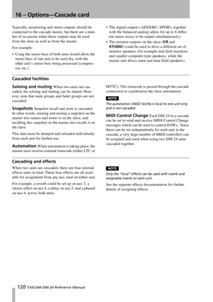 Page 12016 – Options—Cascade card
120 TASCAM DM-24 Reference Manual
Typically, monitoring and stereo outputs should be 
connected to the cascade master, but there are a num-
ber of occasions when these outputs may be used 
from the slave as well as from the master.
For example:
 Using the stereo buss of both units would allow the 
stereo buss of one unit to be used dry, with the 
other unit’s stereo buss being processed (compres-
sor, etc.). The digital outputs (AES/EBU, SPDIF), together 
with the balanced...