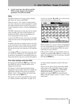 Page 132 – User interface—Scope of controls
 TASCAM DM-24 Reference Manual 13
5Use the cursor keys, the soft keys and the 
PODs to make changes to the module’s 
parameters. See below for details.
PODs 
The DM-24 features four rotary controls immedi-
ately below the screen, called PODs. 
These are used as “soft” controls to adjust parame-
ters; that is, they have no fixed assignment to control 
any single parameter in the console, but are used to 
control a parameter which is currently highlighted on 
screen....