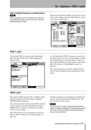 Page 12116 – Options—TDIF-1 card
 TASCAM DM-24 Reference Manual 121
High sampling frequency considerations
NOTE
When cascading, all units must either be in high sam-
pling frequency mode or all units must be in normal 
sampling frequency mode.
Because of the reduced number of aux sends, the cas-
cade screen changes when the high-frequency mode 
is selected, as shown here:
TDIF-1 card
The optional TDIF-1 card provides an additional 
eight channels of I/O (four in high sampling fre-
quency mode).As with the...