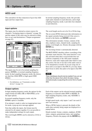 Page 12216 – Options—AES3 card
122 TASCAM DM-24 Reference Manual
AES3 card
This card allows for the connection of up to four AES 
input and four output lines.In normal sampling frequency mode, this provides 
eight audio channels in each direction, and in high 
sampling frequency mode, it provides four channels 
in each direction.
Input options
The inputs may be selected as return sources for 
channels (“Assigning inputs to channels” on page 38) 
and the outputs of the cards may be selected as either 
buss or aux...