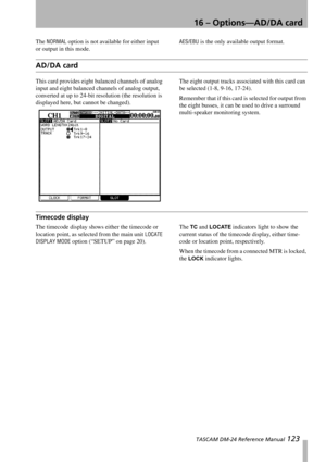 Page 12316 – Options—AD/DA card
 TASCAM DM-24 Reference Manual 123
The NORMAL option is not available for either input 
or output in this mode.AES/EBU is the only available output format.
AD/DA card
This card provides eight balanced channels of analog 
input and eight balanced channels of analog output, 
converted at up to 24-bit resolution (the resolution is 
displayed here, but cannot be changed).The eight output tracks associated with this card can 
be selected (1-8, 9-16, 17-24).
Remember that if this card...