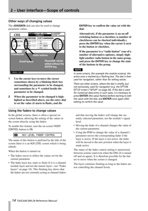 Page 142 – User interface—Scope of controls
14 TASCAM DM-24 Reference Manual
Other ways of changing values
The JOG/DATA dial can also be used to change 
parameter values.
1Use the cursor keys to move the cursor 
(sometimes shown by a blinking thick box 
surrounding the parameter to be changed, 
and sometimes by a 
ƒ symbol beside the 
parameter to be changed.
2When the parameter to be changed is high-
lighted as described above, use the entry dial 
to set the value (it starts to flash), and the 
ENTER key to...