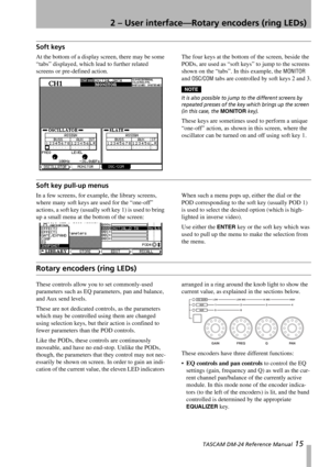 Page 152 – User interface—Rotary encoders (ring LEDs)
 TASCAM DM-24 Reference Manual 15
Soft keys
At the bottom of a display screen, there may be some 
“tabs” displayed, which lead to further related 
screens or pre-defined action.The four keys at the bottom of the screen, beside the 
PODs, are used as “soft keys” to jump to the screens 
shown on the “tabs”. In this example, the 
MONITOR 
and 
OSC/COM tabs are controlled by soft keys 2 and 3.
NOTE
It is also possible to jump to the different screens by...